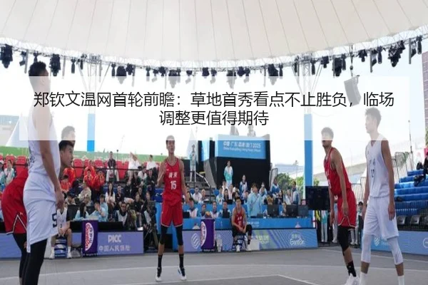 郑钦文温网首轮前瞻：草地首秀看点不止胜负，临场调整更值得期待 - kaiyun
